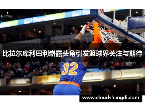 比拉尔库利巴利崭露头角引发篮球界关注与期待 比拉尔库利巴利崭露头角引发篮球界关注与期待