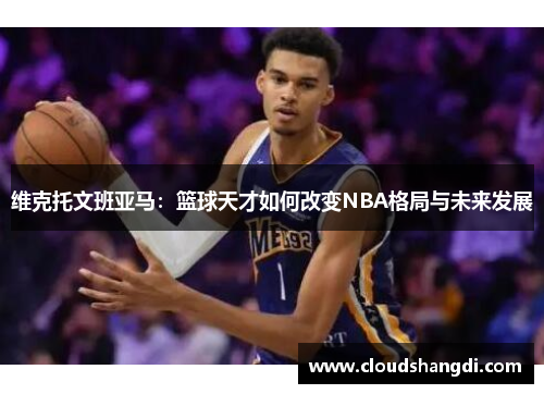 维克托文班亚马:篮球天才如何改变NBA格局与未来发展 维克托文班亚马:篮球天才如何改变NBA格局与未来发展